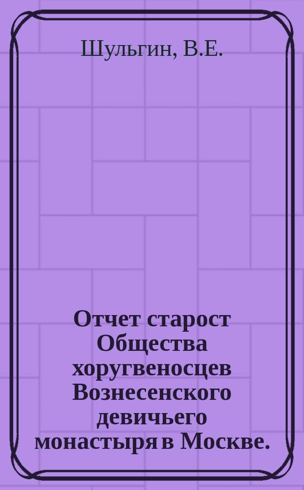 Отчет старост Общества хоругвеносцев Вознесенского девичьего монастыря в Москве ... ... с 22 октября 1895 г. и по 23 февраля 1896 г. В.Е. Шульгина, а с 30 марта и по 22 октября 1896 г. Н.П. Зайцева