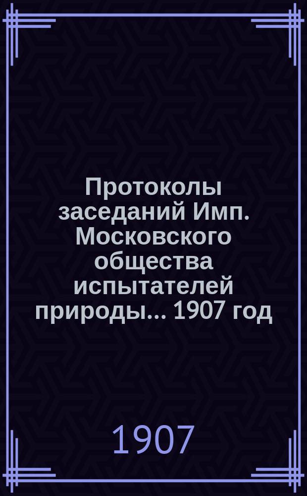 Протоколы заседаний Имп. Московского общества испытателей природы... 1907 год