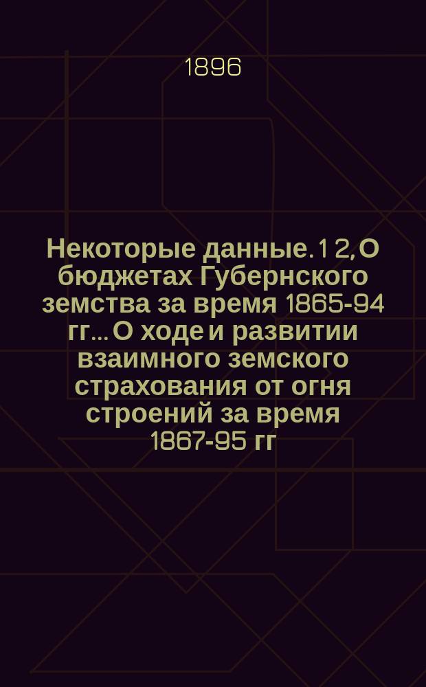 Некоторые данные. 1 2, О бюджетах Губернского земства за время 1865-94 гг.. О ходе и развитии взаимного земского страхования от огня строений за время 1867-95 гг. : (Объясн. записка к диаграммам, представленным на Нижегородск. выставку в 1896 г.)