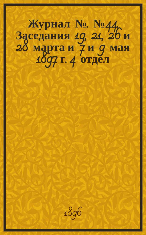 Журнал №. № 44. Заседания 19, 21, 26 и 28 марта и 7 и 9 мая 1897 г. 4 отдел (гражданского судопроизводства) : Приложение 1...
