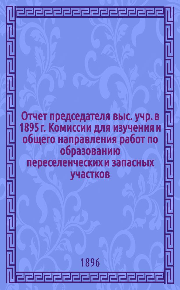 Отчет председателя выс. учр. в 1895 г. Комиссии для изучения и общего направления работ по образованию переселенческих и запасных участков