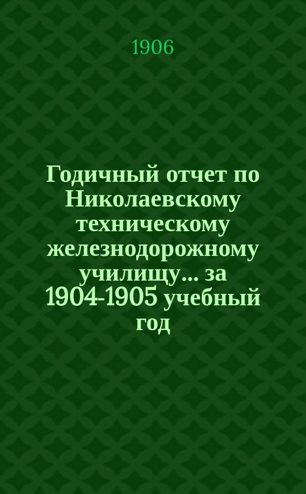 Годичный отчет по Николаевскому техническому железнодорожному училищу... за 1904-1905 учебный год