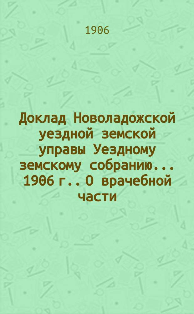 Доклад [Новоладожской уездной земской управы Уездному земскому собранию... ... [1906 г.]. О врачебной части : Приложение...