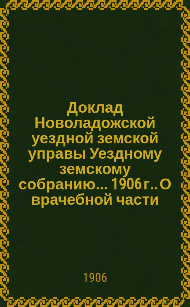 Доклад [Новоладожской уездной земской управы Уездному земскому собранию... ... [1906 г.]. О врачебной части : Приложение...
