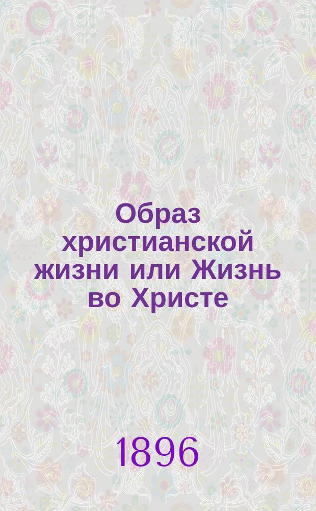 Образ христианской жизни или Жизнь во Христе : Обязанности христианина к богу, ближним и самому себе