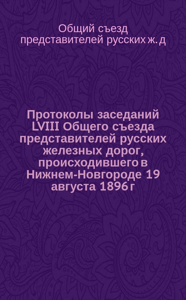 Протоколы заседаний LVIII Общего съезда представителей русских железных дорог, происходившего в Нижнем-Новгороде 19 августа 1896 г.