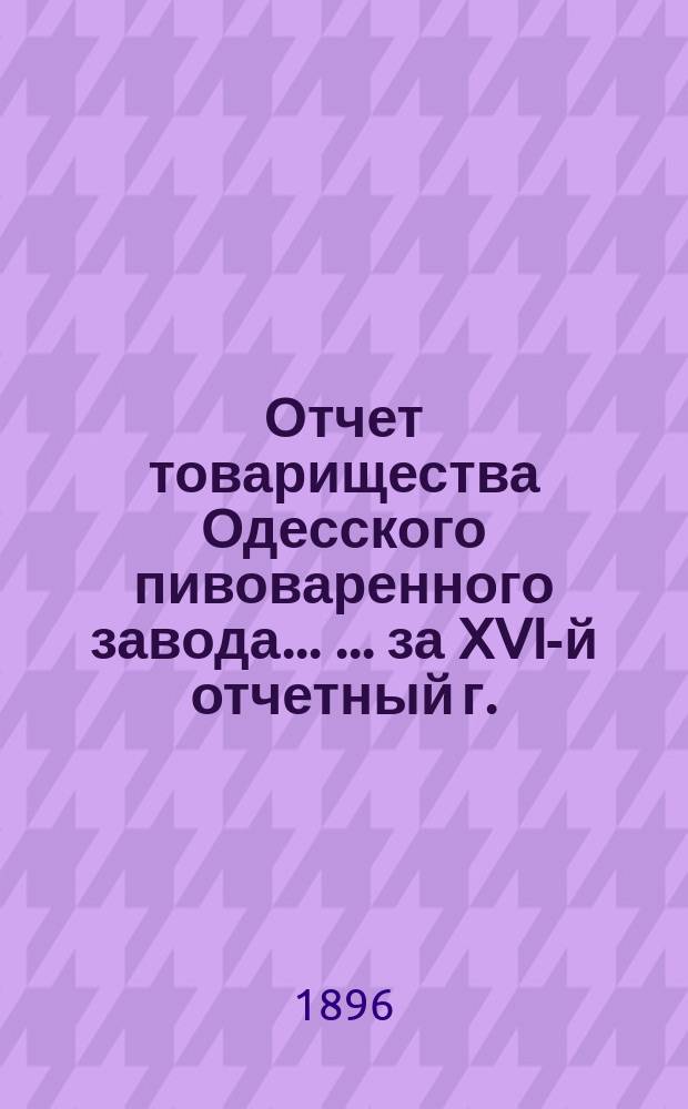 Отчет товарищества Одесского пивоваренного завода ... ... за XVI-й отчетный г.