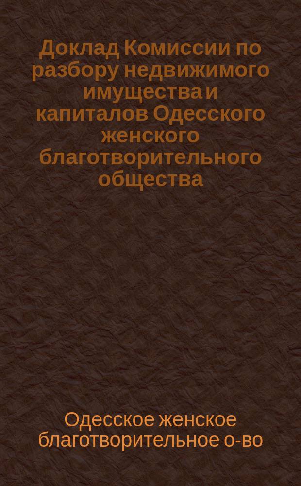 Доклад Комиссии по разбору недвижимого имущества и капиталов Одесского женского благотворительного общества : В правл. Одесск. женск. благотворительного о-ва
