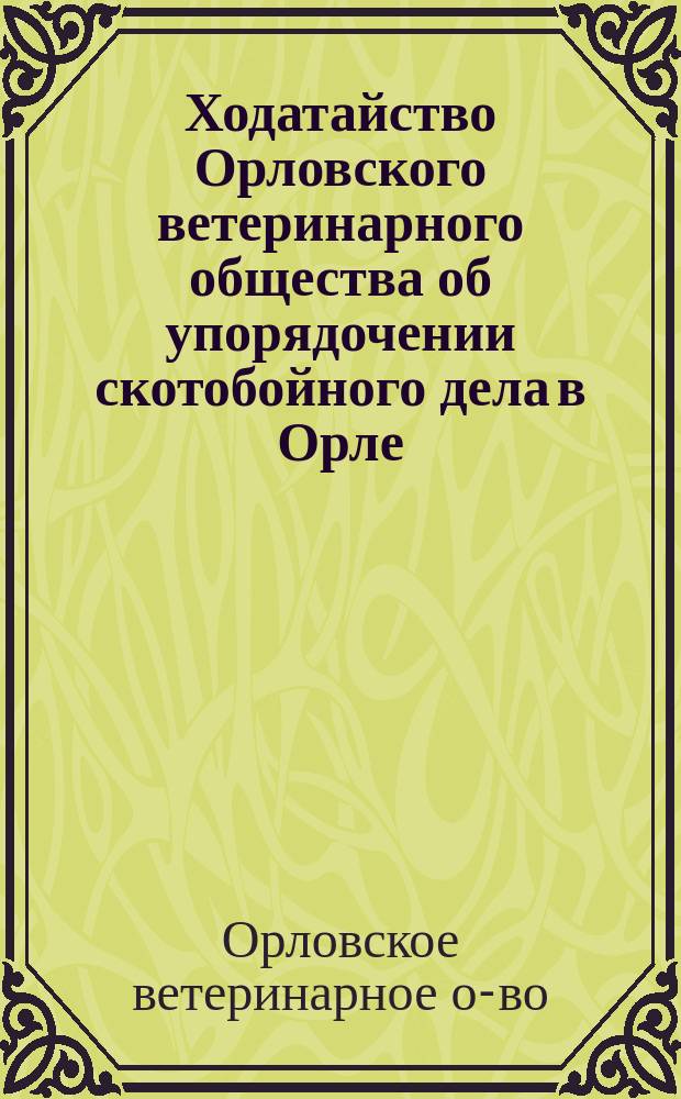 Ходатайство Орловского ветеринарного общества об упорядочении скотобойного дела в Орле, как средства предупреждения и прекращения эпизоотий : Представлено 21 июля 1896 г. г. Орловскому губернатору, Орловской городской управе, губернской и уездной земской управам