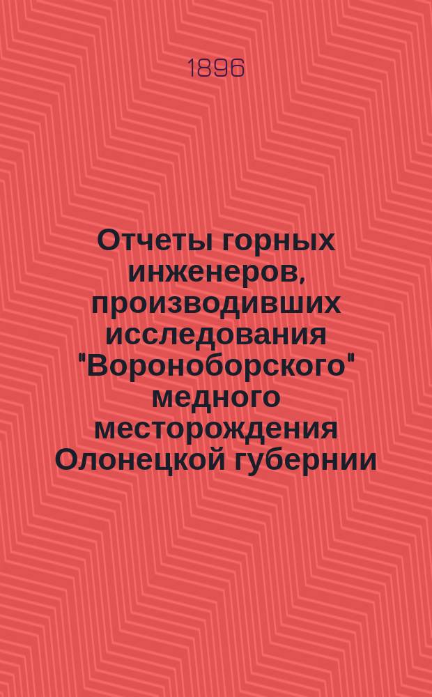 Отчеты горных инженеров, производивших исследования "Вороноборского" медного месторождения Олонецкой губернии, Повенецкого уезда в 1887, 1888, 1892 и 1893 годах