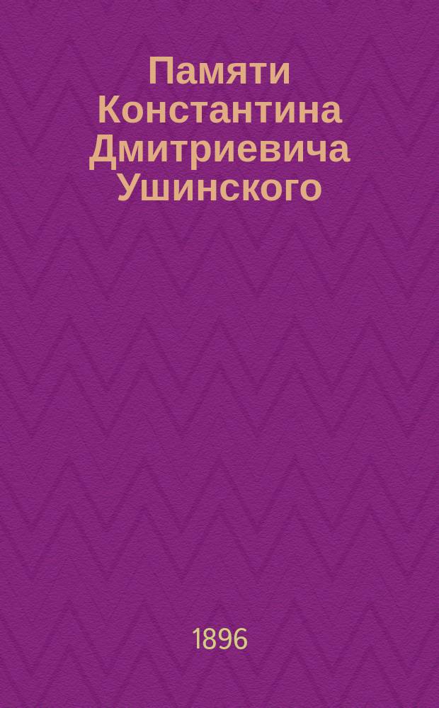 Памяти Константина Дмитриевича Ушинского : По случаю 25-тилетия со дня кончины К.Д. Ушинского (21-го дек. 1870 г. - 21 дек. 1895 г.) : Статьи и речи
