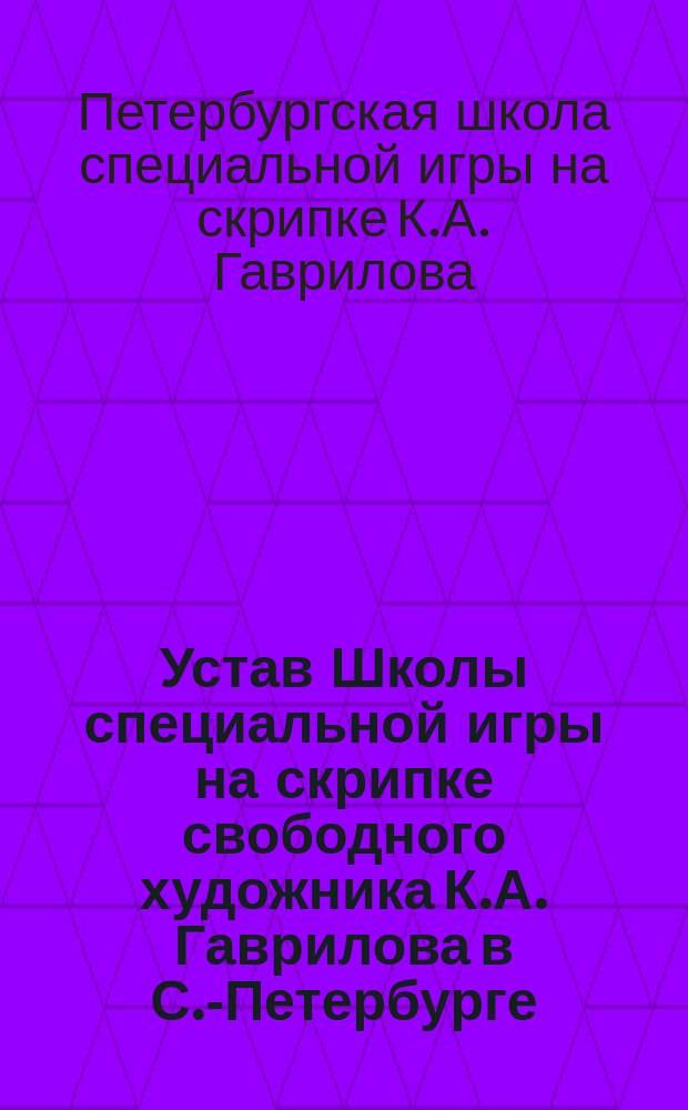 Устав Школы специальной игры на скрипке свободного художника К.А. Гаврилова в С.-Петербурге : Утв. 5 дек. 1896 г.