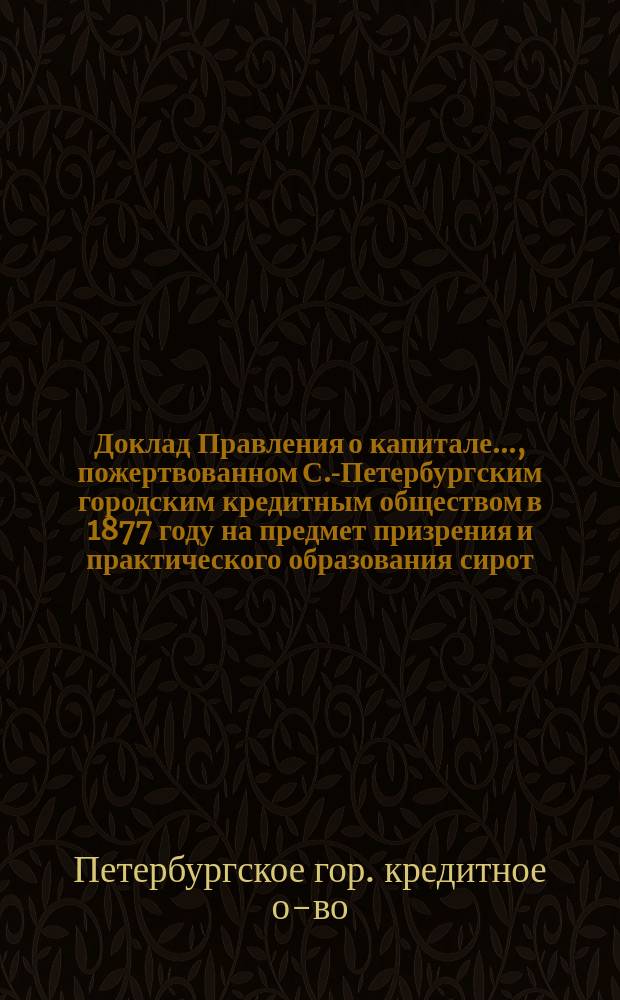 Доклад Правления о капитале ..., пожертвованном С.-Петербургским городским кредитным обществом в 1877 году на предмет призрения и практического образования сирот, оставшихся после павших раненых и больных воинов : XXV очередному собранию гг. уполномоченных С.-Петерб. гор. кредитного о-ва