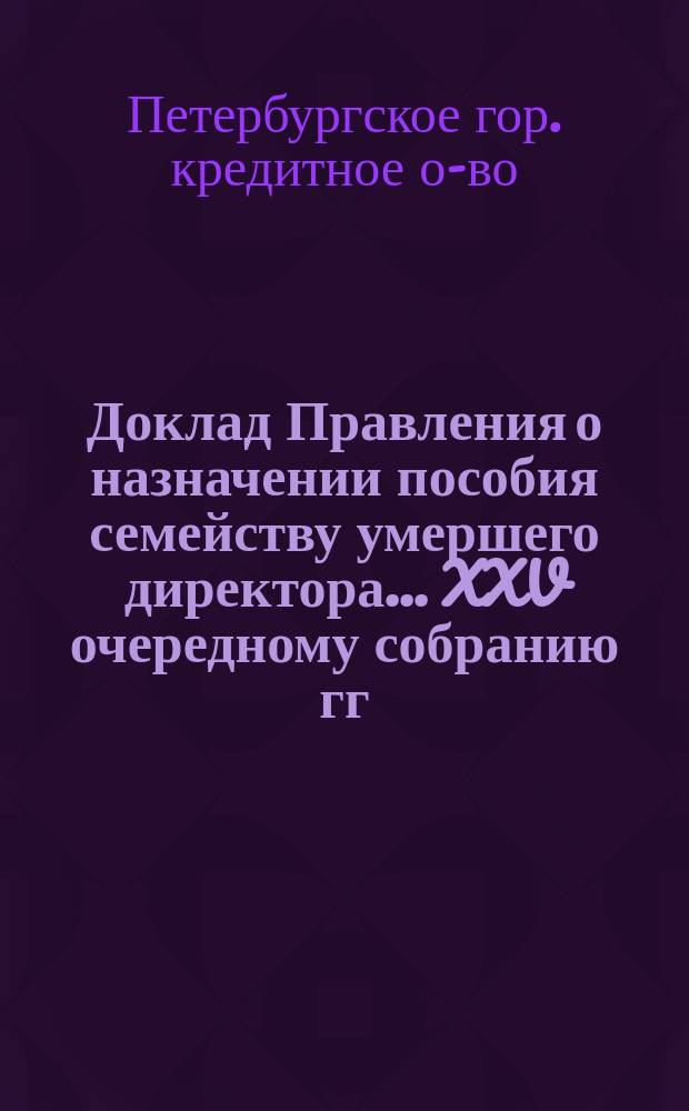 Доклад Правления о назначении пособия семейству умершего директора ... XXV очередному собранию гг. уполномоченных С.-Петербургского городского кредитного общества