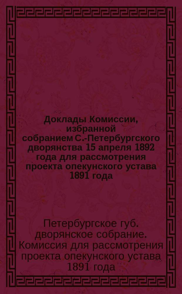 Доклады Комиссии, избранной собранием С.-Петербургского дворянства 15 апреля 1892 года для рассмотрения проекта опекунского устава 1891 года, составленного Комиссиею для написания гражданского уложения