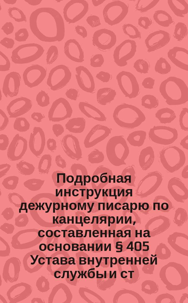 Подробная инструкция дежурному писарю по канцелярии, составленная на основании § 405 Устава внутренней службы и ст. ст. 784, 785 и 795 V кн. Св. воен. пост. 1869 г. по изд. 1891 года