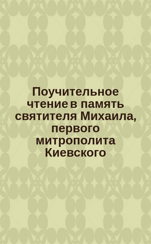 Поучительное чтение в память святителя Михаила, первого митрополита Киевского (30 сентября) : (Глав. сотрудник св. равноапостольного князя Владимира в крещении Руси)