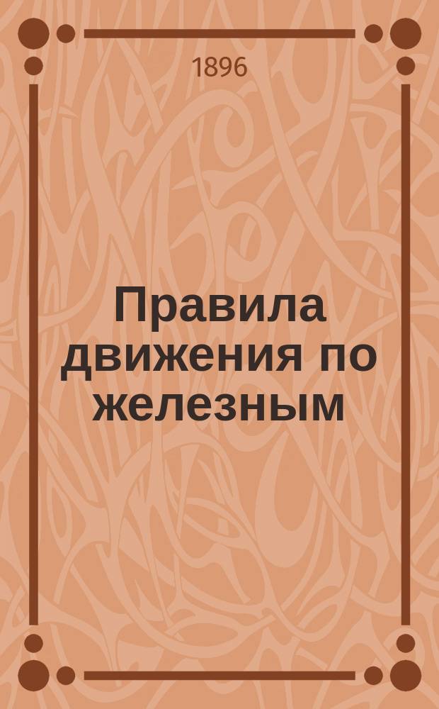 Правила движения по железным (паровозным) дорогам, открытым для общественного пользования : (Собр. узак. и расп. правит. 1883 г. № 109, ст. 853), дополненные по 1 января 1896 г