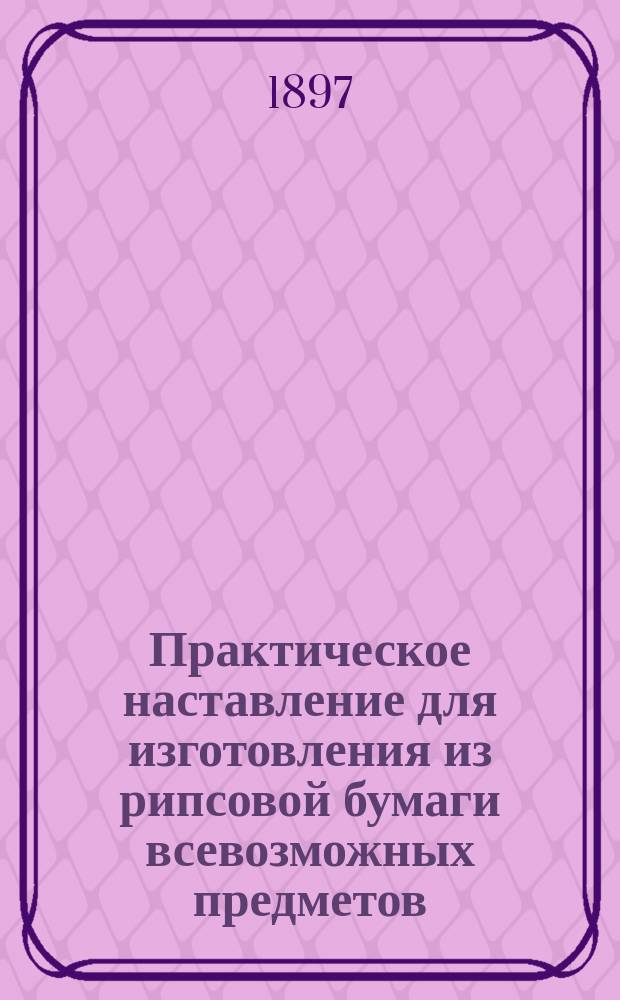 Практическое наставление для изготовления из рипсовой бумаги всевозможных предметов, служащих украшением комнаты, как-то: ламповых и свечных абажуров, обложек для цветочных горшков, цветов, экранов и т. п : Пер. с нем. [Вып. 1-2]. Вып. 2