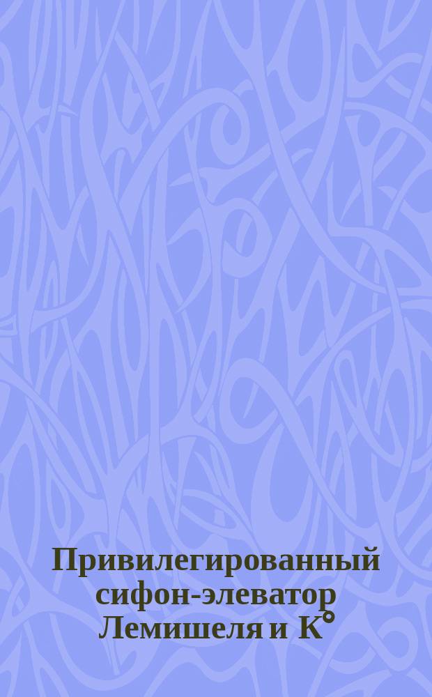 Привилегированный сифон-элеватор Лемишеля и К° : Самовыбрасыватель воды из рек, озер, колодцев и др. источников, работающий без двигателя, присмотра и расхода
