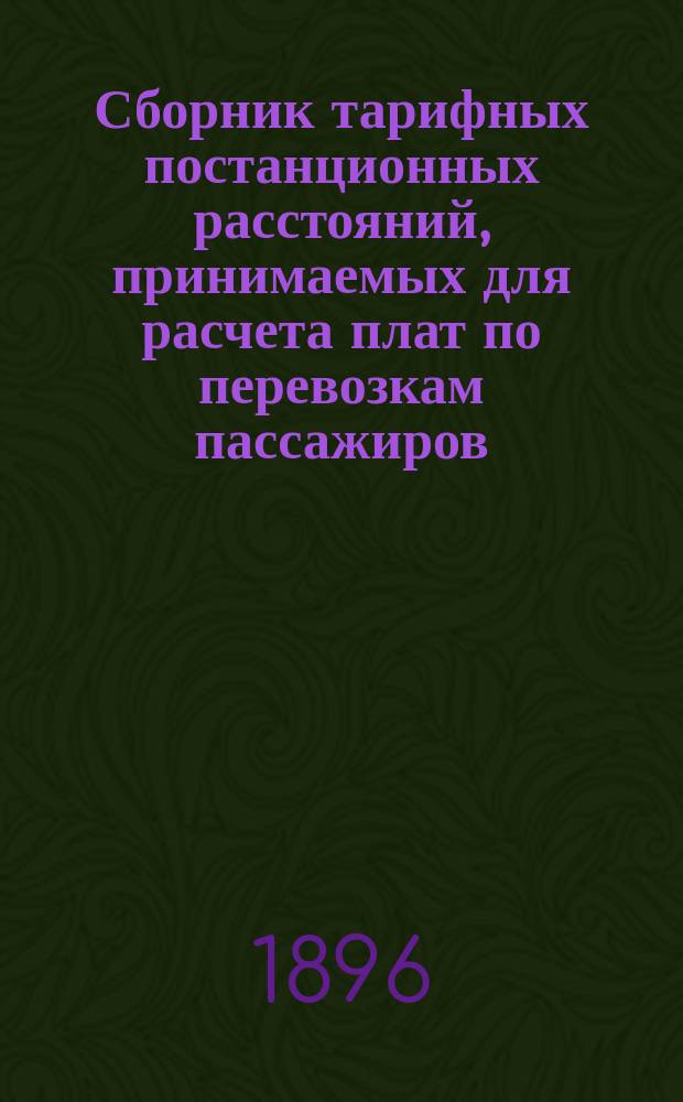Сборник тарифных постанционных расстояний, принимаемых для расчета плат по перевозкам пассажиров, багажа и грузов, в пассажирских поездах, в прямом сообщении российских железных дорог : Действителен с 1 сент. 1896 г., впредь до отмены
