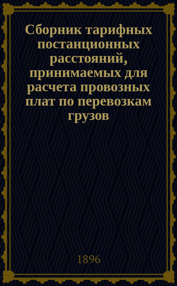 Сборник тарифных постанционных расстояний, принимаемых для расчета провозных плат по перевозкам грузов, в поездах малой скорости, в прямом сообщении российских железных дорог в местном сообщении от станций каждой дороги до узловых и конечных станций той же дороги : Действителен с 1 мая 1896 г., впредь до отмены : Опубликован в № 730 Сборника тарифов росс. ж. д., по № 6034