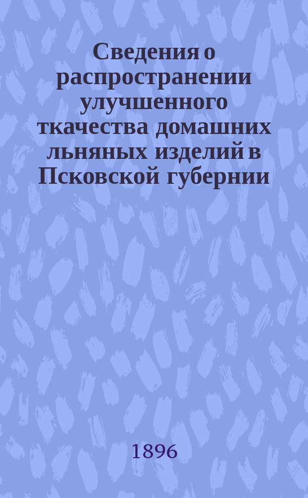 Сведения о распространении улучшенного ткачества домашних льняных изделий в Псковской губернии, составленные по поводу выставки образцов домашних льняных тканей на Всероссийской выставке в Нижнем Новгороде 1896 года
