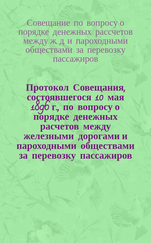 Протокол Совещания, состоявшегося 10 мая 1896 г., по вопросу о порядке денежных расчетов между железными дорогами и пароходными обществами за перевозку пассажиров, следующих на Всерросийскую выставку в Н.-Новгороде по круговым и обратным маршрутам