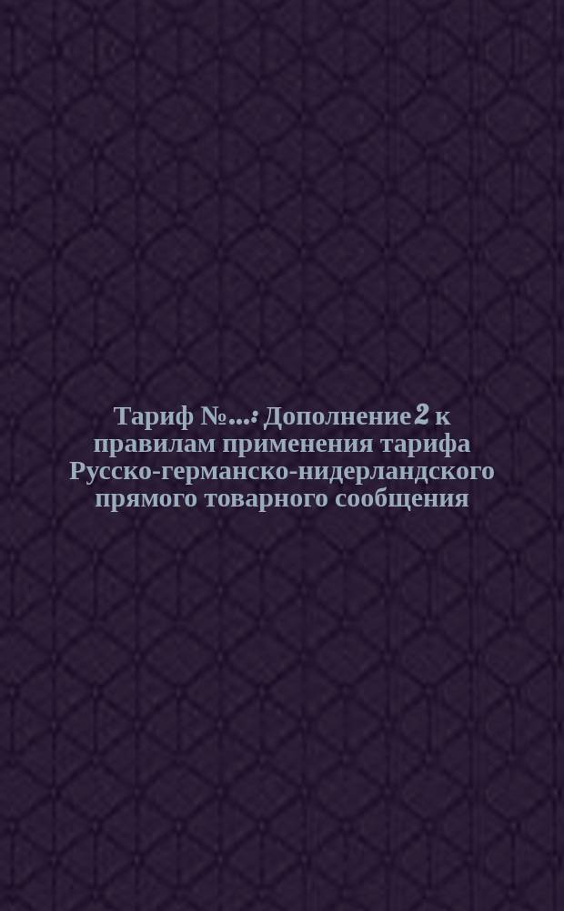 Тариф №... : Дополнение 2 к правилам применения тарифа Русско-германско-нидерландского прямого товарного сообщения. С... 1896 г., впредь до отмены. Проект