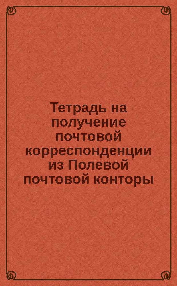 Тетрадь на получение почтовой корреспонденции из Полевой почтовой конторы : Прил. № 5 к ст. 60 Положения о полевой почте и полевом телеграфе (Пр. по В. В. 1890 г. № 62)