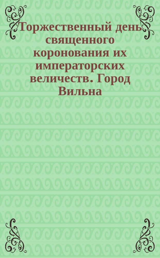 Торжественный день священного коронования их императорских величеств. Город Вильна, мая 14 дня 1896 г.