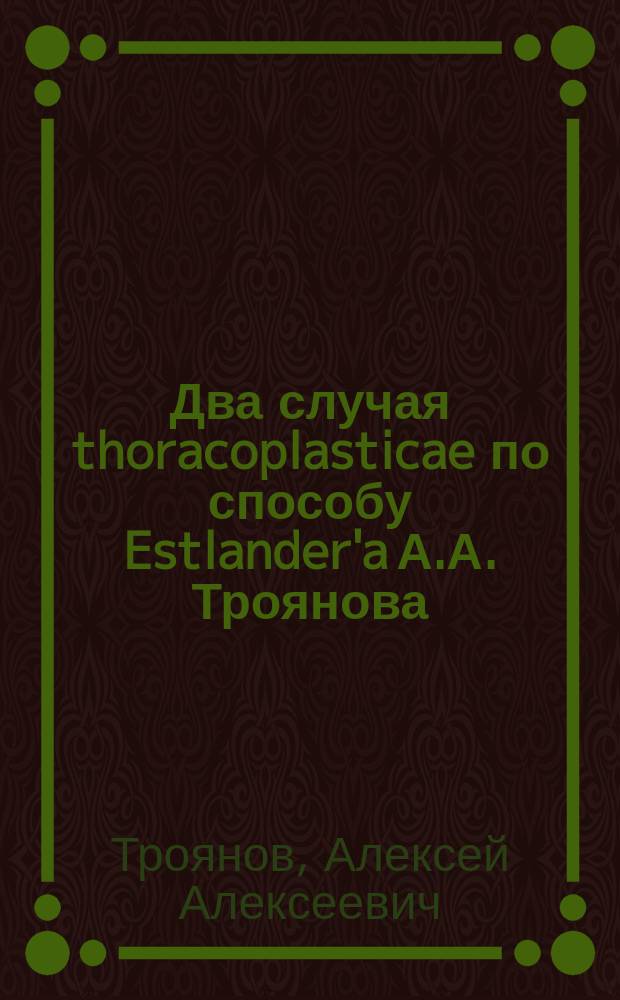 Два случая thoracoplasticae по способу Estlander'a А.А. Троянова : Сообщ. на заседании Рус. хирургич. о-ва Пирогова 1/V 1896 г