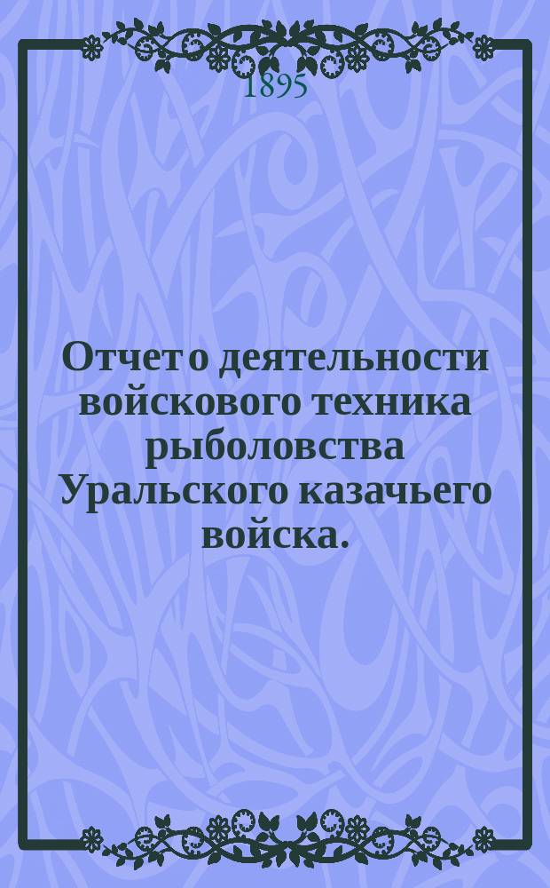 Отчет о деятельности войскового техника рыболовства Уральского казачьего войска... ... за 1894 год