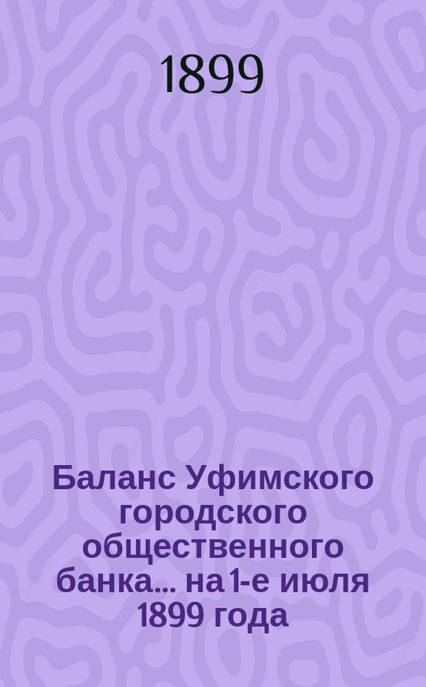 Баланс Уфимского городского общественного банка... ... на 1-е июля 1899 года