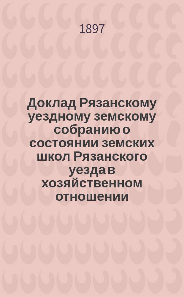 Доклад Рязанскому уездному земскому собранию о состоянии земских школ Рязанского уезда в хозяйственном отношении... ... за 1896/97 уч. год