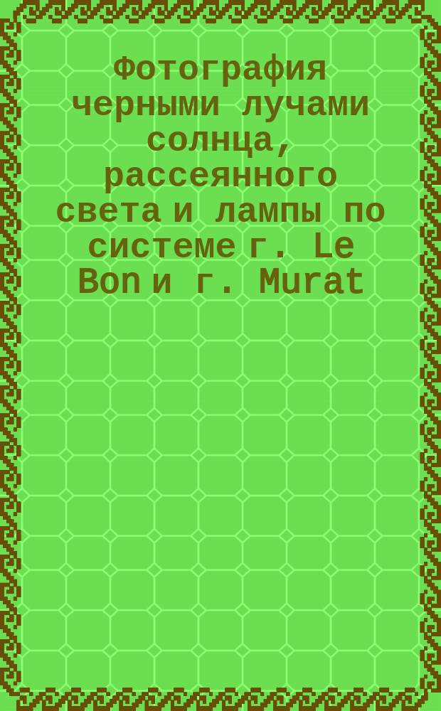 Фотография черными лучами солнца, рассеянного света и лампы по системе г. Le Bon и г. Murat : Доклад Французской акад. наук 28 янв. и 18 февр. 1896 г