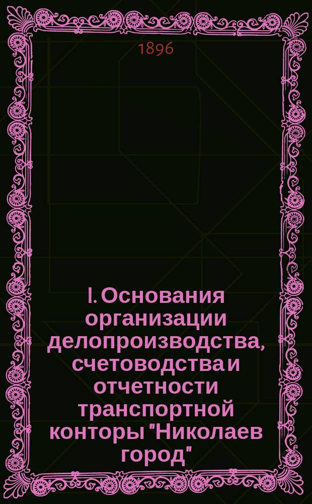 I. Основания организации делопроизводства, счетоводства и отчетности транспортной конторы "Николаев город"; II. Порядок исполнения таможенно-экспедиторских операций, совершаемых транспортной конторой "Николаев город" / МПС. Харьково-Николаевская казенная ж. д. Комиссионно-ссудное отд-ние