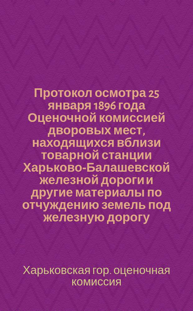 Протокол осмотра 25 января 1896 года [Оценочной комиссией дворовых мест, находящихся вблизи товарной станции Харьково-Балашевской железной дороги и другие материалы по отчуждению земель под железную дорогу]