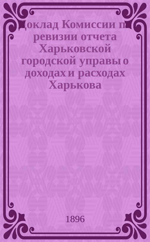 Доклад Комиссии по ревизии отчета Харьковской городской управы о доходах и расходах Харькова.. : В Харьковск. гор. думу. ... за 1895 г.