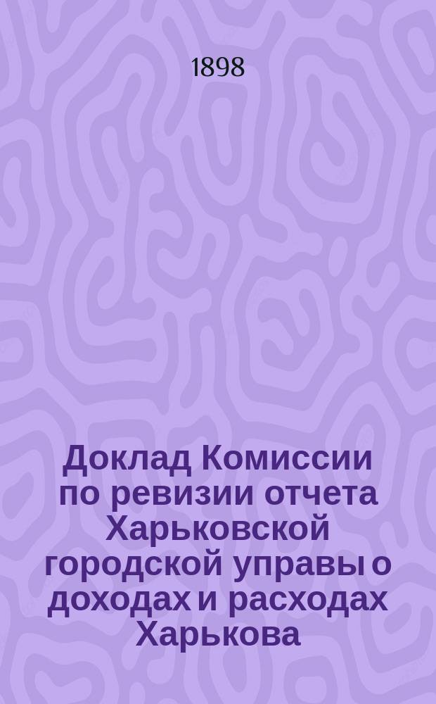 Доклад Комиссии по ревизии отчета Харьковской городской управы о доходах и расходах Харькова.. : В Харьковск. гор. думу. ... за 1897 год