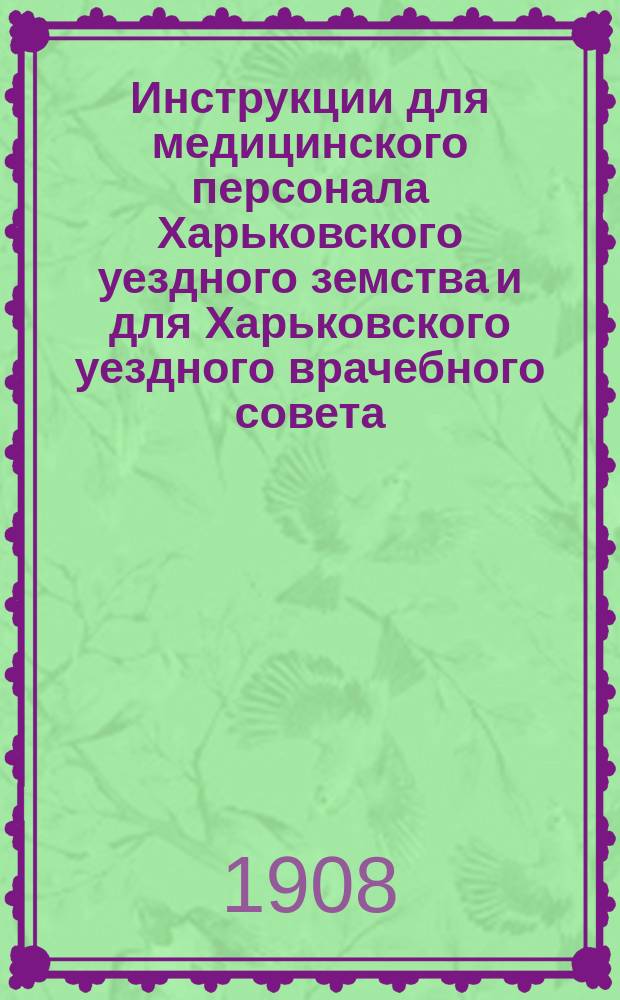 Инструкции для медицинского персонала Харьковского уездного земства и для Харьковского уездного врачебного совета : Утв. Собранием 1896 г. с дальнейшими доп. по 1908 г