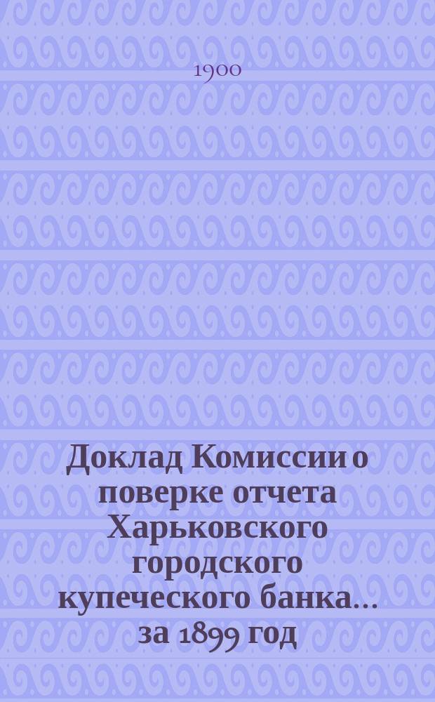 Доклад Комиссии о поверке отчета Харьковского городского купеческого банка... за 1899 год
