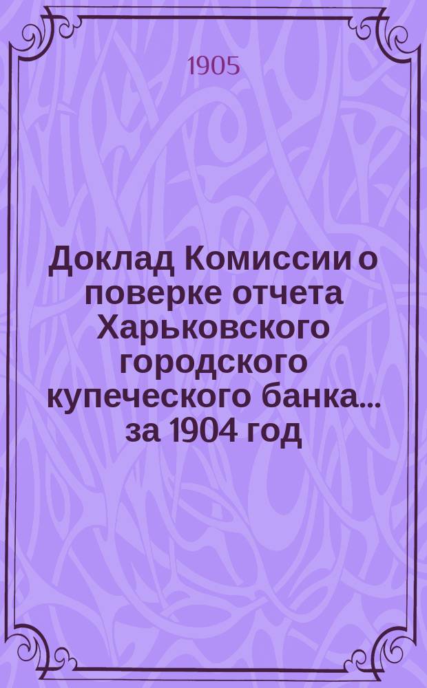 Доклад Комиссии о поверке отчета Харьковского городского купеческого банка... за 1904 год