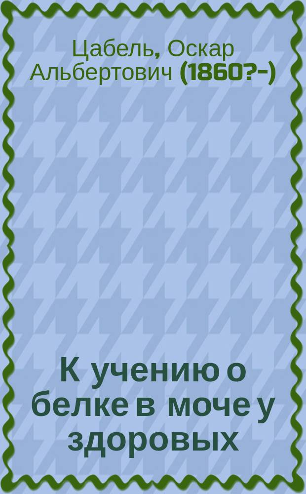 К учению о белке в моче у здоровых : Дисс. на степень д-ра мед. О.А. Цабеля