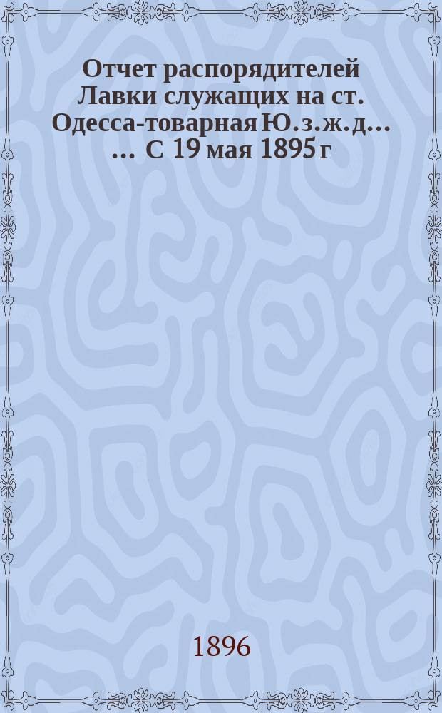 Отчет распорядителей Лавки служащих на ст. Одесса-товарная Ю. з. ж. д. ... ... С 19 мая 1895 г. по 17 мая 1896 г.