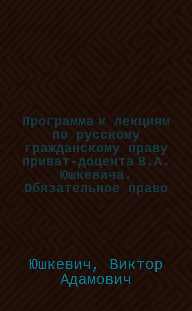 Программа к лекциям по русскому гражданскому праву приват-доцента В.А. Юшкевича. Обязательное право : 1895-96 учеб. год