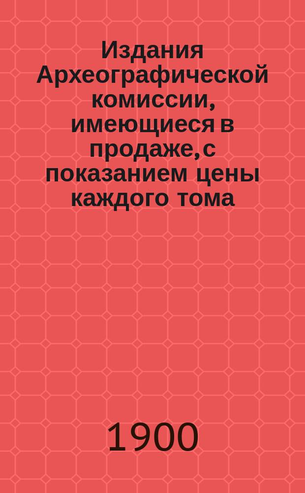 Издания Археографической комиссии, имеющиеся в продаже, с показанием цены каждого тома ... ... 31 декабря 1899