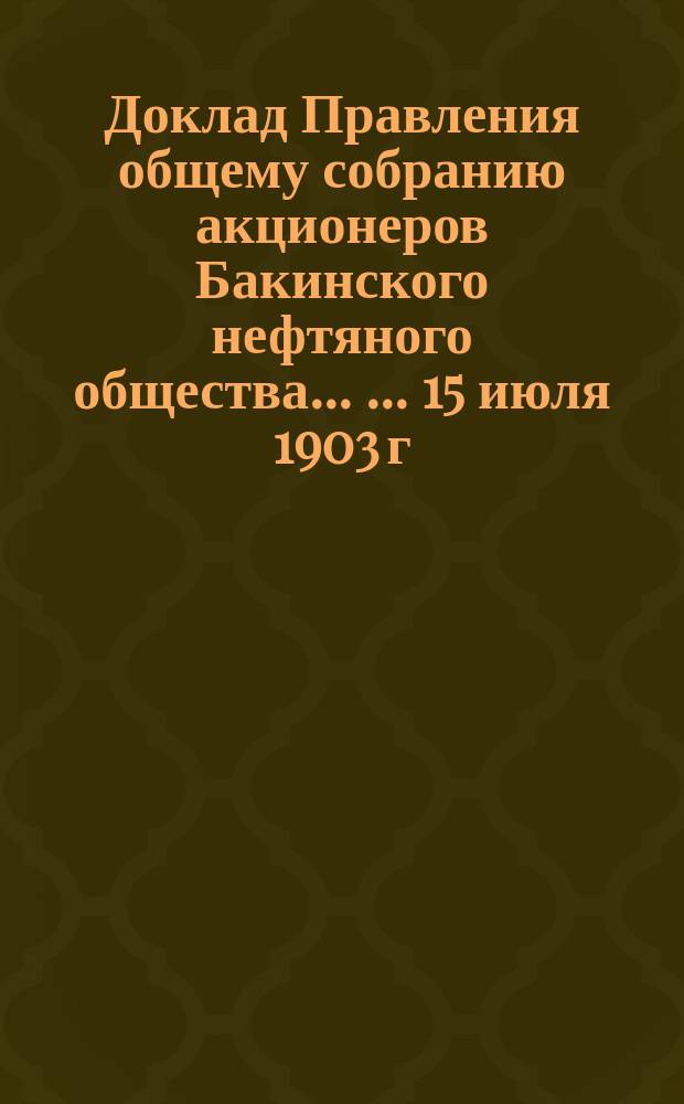Доклад Правления общему собранию акционеров Бакинского нефтяного общества ... ... 15 июля 1903 г. : ... 15 июля 1903 г. ; Доклад Ревизионной комиссии