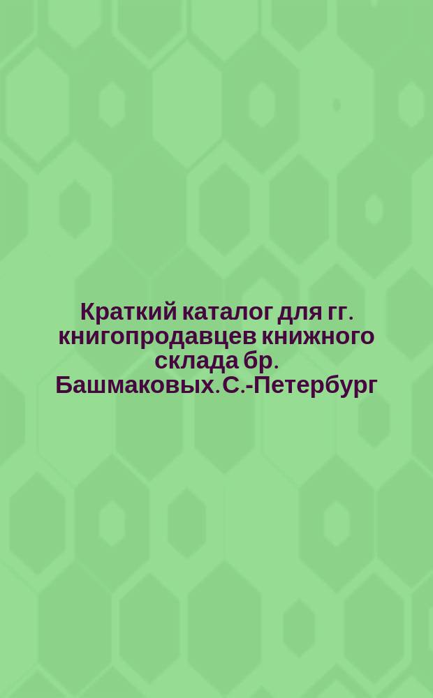 Краткий каталог для гг. книгопродавцев книжного склада бр. Башмаковых. С.-Петербург... ... Июнь 1902 г.