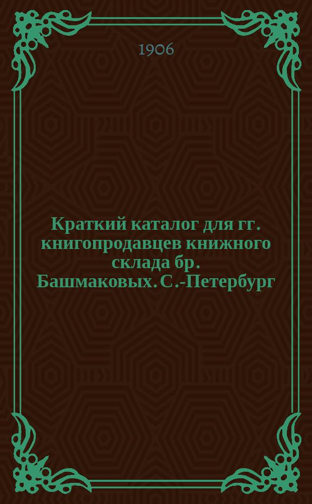 Краткий каталог для гг. книгопродавцев книжного склада бр. Башмаковых. С.-Петербург... ... Июнь 1906 г.